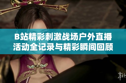 B站精彩刺激战场户外直播活动全记录与精彩瞬间回顾
