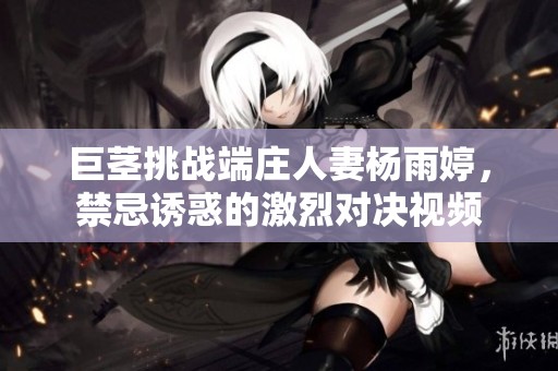 巨茎挑战端庄人妻杨雨婷，禁忌诱惑的激烈对决视频