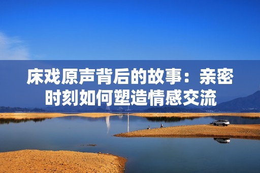 床戏原声背后的故事：亲密时刻如何塑造情感交流