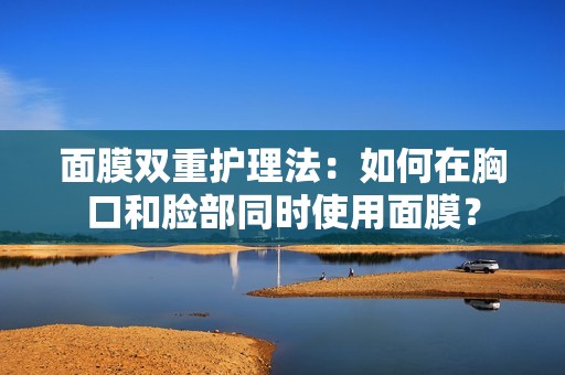 面膜双重护理法：如何在胸口和脸部同时使用面膜？
