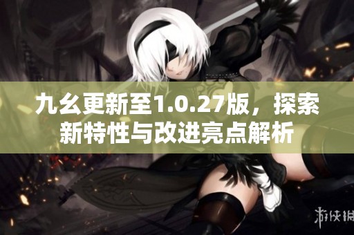 九幺更新至1.0.27版，探索新特性与改进亮点解析