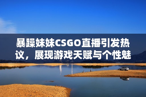 暴躁妹妹CSGO直播引发热议，展现游戏天赋与个性魅力
