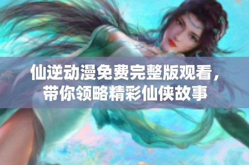 仙逆动漫免费完整版观看，带你领略精彩仙侠故事