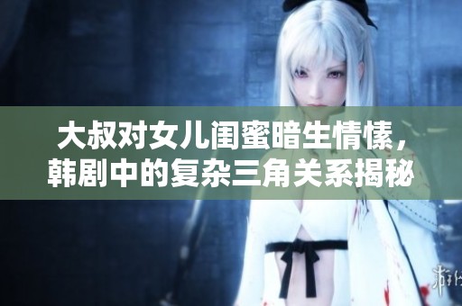 大叔对女儿闺蜜暗生情愫，韩剧中的复杂三角关系揭秘