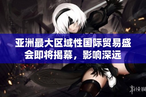 亚洲最大区域性国际贸易盛会即将揭幕，影响深远
