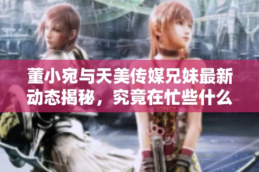 董小宛与天美传媒兄妹最新动态揭秘，究竟在忙些什么呢