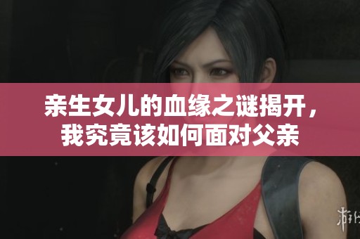 亲生女儿的血缘之谜揭开，我究竟该如何面对父亲