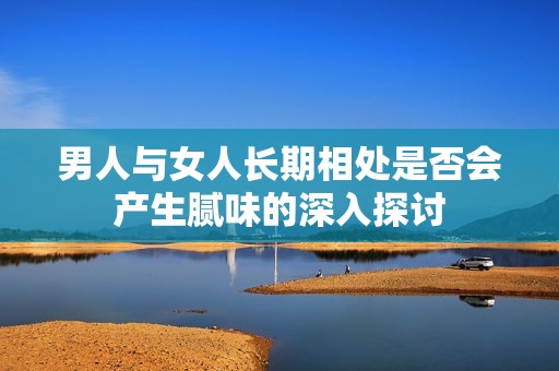 男人与女人长期相处是否会产生腻味的深入探讨
