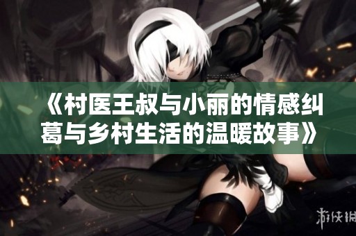 《村医王叔与小丽的情感纠葛与乡村生活的温暖故事》
