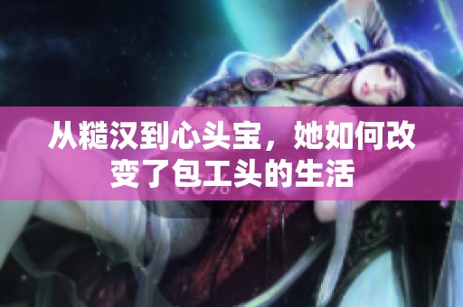 从糙汉到心头宝，她如何改变了包工头的生活