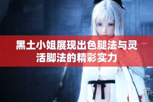 黑土小姐展现出色腿法与灵活脚法的精彩实力