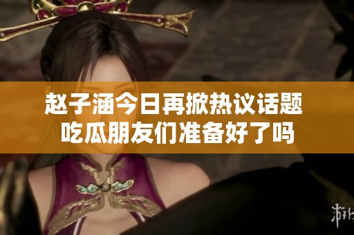 赵子涵今日再掀热议话题 吃瓜朋友们准备好了吗