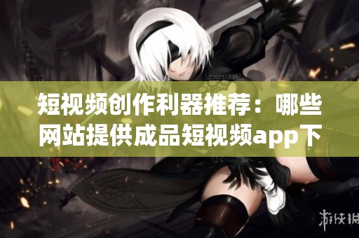 短视频创作利器推荐：哪些网站提供成品短视频app下载