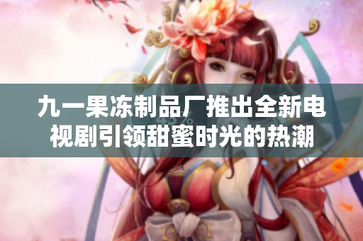 九一果冻制品厂推出全新电视剧引领甜蜜时光的热潮