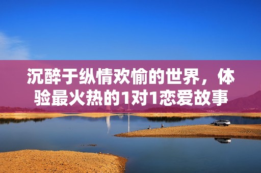 沉醉于纵情欢愉的世界，体验最火热的1对1恋爱故事