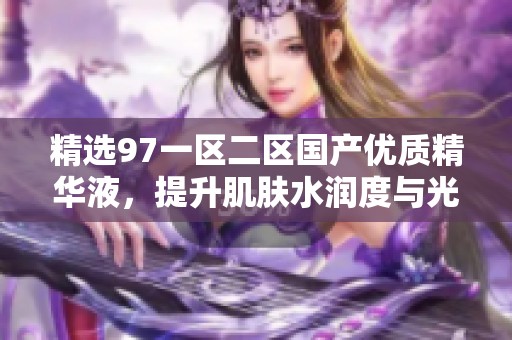 精选97一区二区国产优质精华液，提升肌肤水润度与光泽感