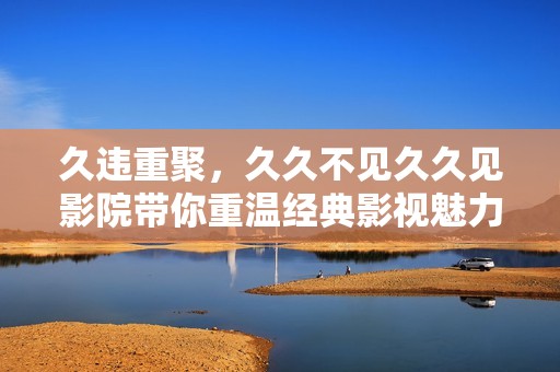 久违重聚，久久不见久久见影院带你重温经典影视魅力