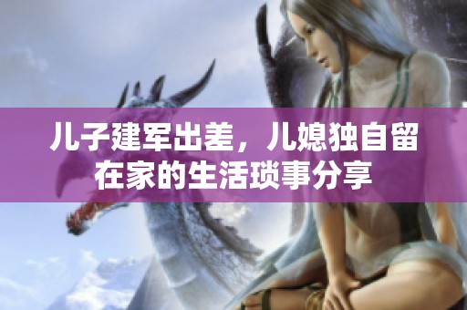 儿子建军出差，儿媳独自留在家的生活琐事分享
