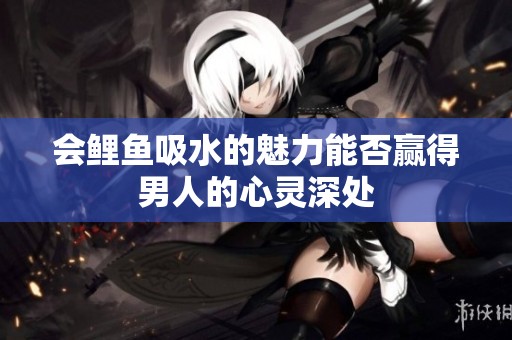 会鲤鱼吸水的魅力能否赢得男人的心灵深处
