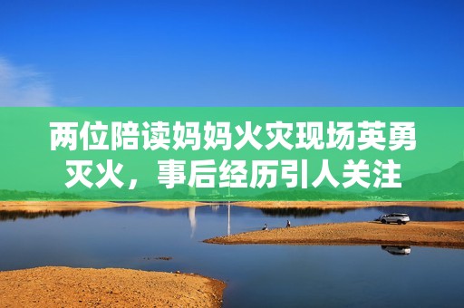 两位陪读妈妈火灾现场英勇灭火，事后经历引人关注