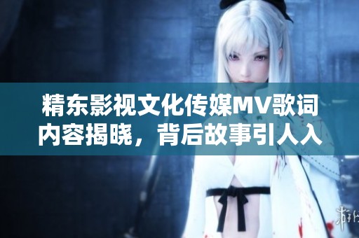 精东影视文化传媒MV歌词内容揭晓，背后故事引人入胜