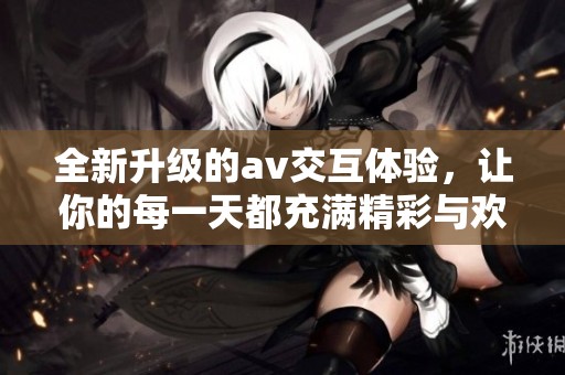 全新升级的av交互体验，让你的每一天都充满精彩与欢乐
