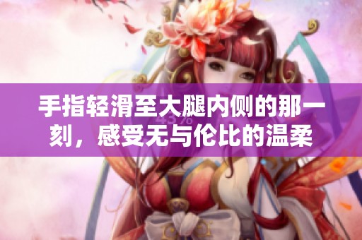 手指轻滑至大腿内侧的那一刻，感受无与伦比的温柔
