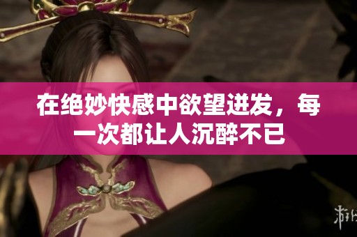 在绝妙快感中欲望迸发，每一次都让人沉醉不已