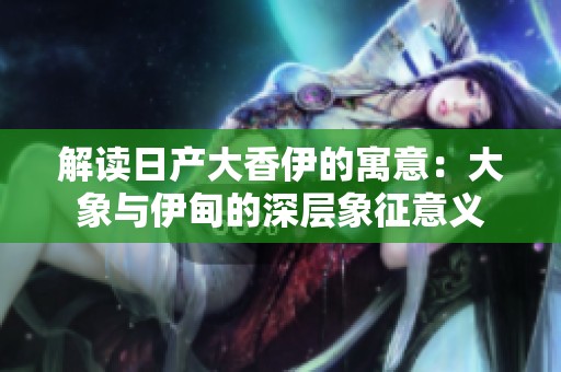 解读日产大香伊的寓意：大象与伊甸的深层象征意义