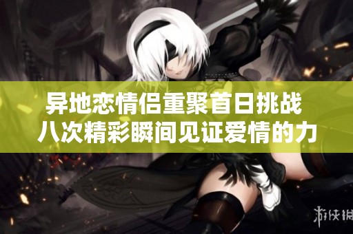 异地恋情侣重聚首日挑战 八次精彩瞬间见证爱情的力量