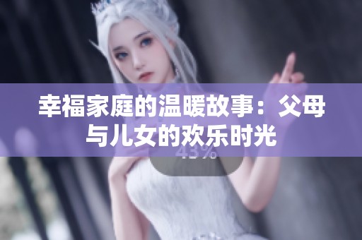 幸福家庭的温暖故事：父母与儿女的欢乐时光