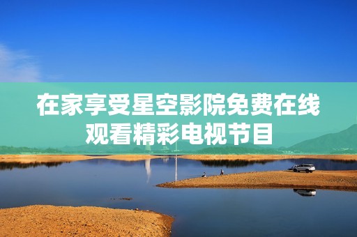 在家享受星空影院免费在线观看精彩电视节目