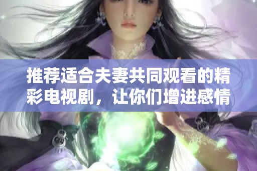 推荐适合夫妻共同观看的精彩电视剧，让你们增进感情与理解