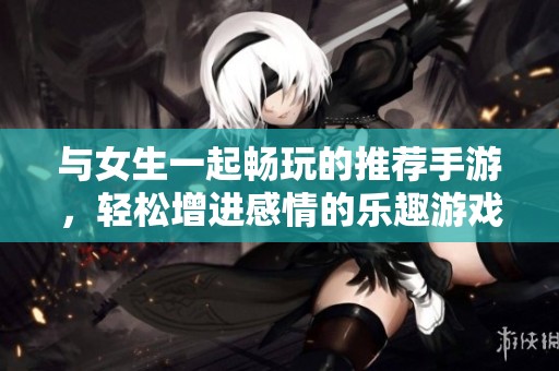 与女生一起畅玩的推荐手游，轻松增进感情的乐趣游戏打造