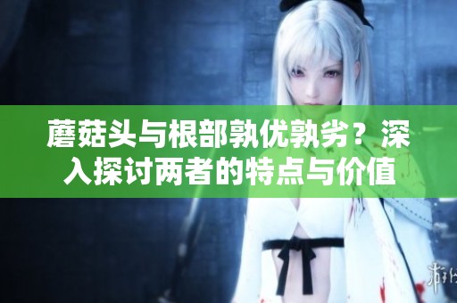 蘑菇头与根部孰优孰劣？深入探讨两者的特点与价值