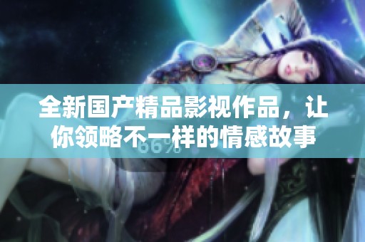 全新国产精品影视作品，让你领略不一样的情感故事