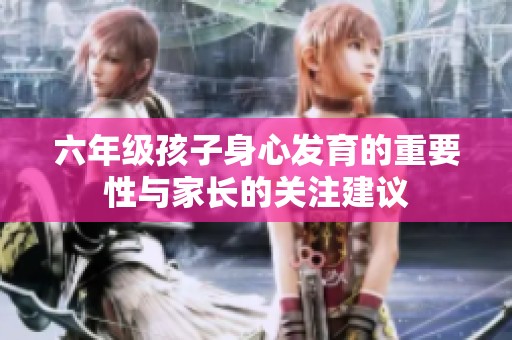 六年级孩子身心发育的重要性与家长的关注建议