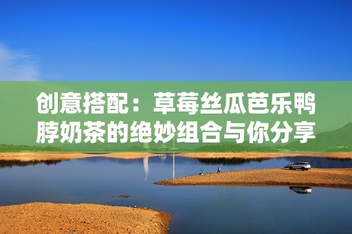 创意搭配：草莓丝瓜芭乐鸭脖奶茶的绝妙组合与你分享