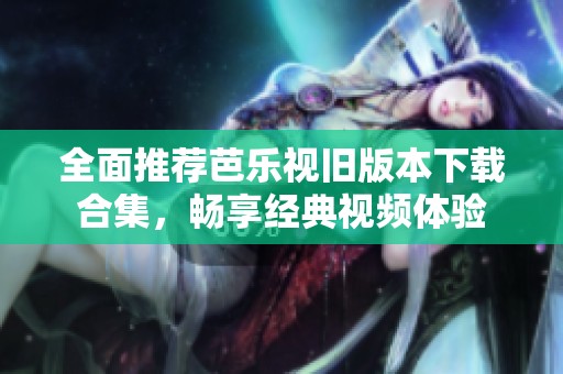 全面推荐芭乐视旧版本下载合集，畅享经典视频体验