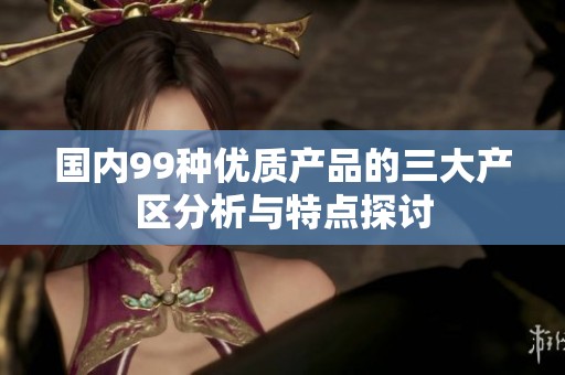 国内99种优质产品的三大产区分析与特点探讨