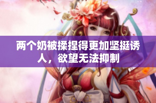 两个奶被揉捏得更加坚挺诱人，欲望无法抑制