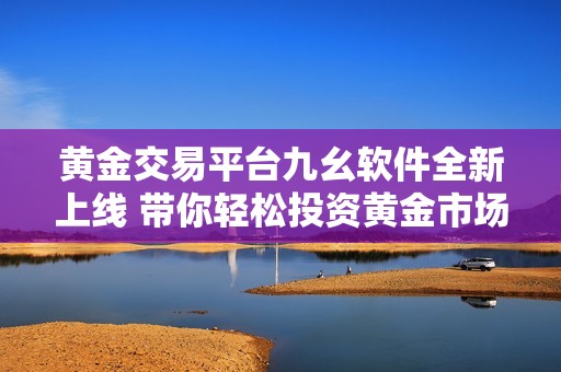 黄金交易平台九幺软件全新上线 带你轻松投资黄金市场