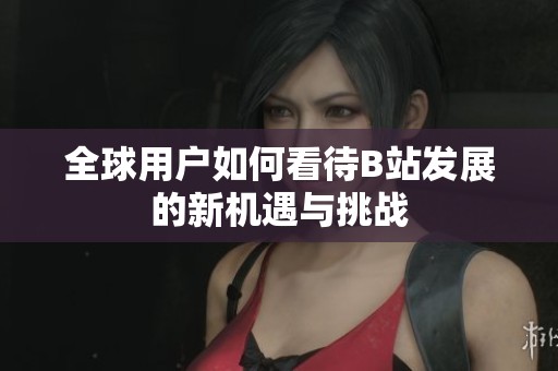 全球用户如何看待B站发展的新机遇与挑战