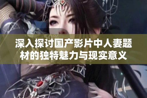 深入探讨国产影片中人妻题材的独特魅力与现实意义