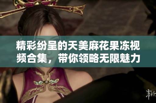 精彩纷呈的天美麻花果冻视频合集，带你领略无限魅力