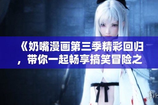 《奶嘴漫画第三季精彩回归，带你一起畅享搞笑冒险之旅》