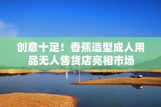 创意十足！香蕉造型成人用品无人售货店亮相市场