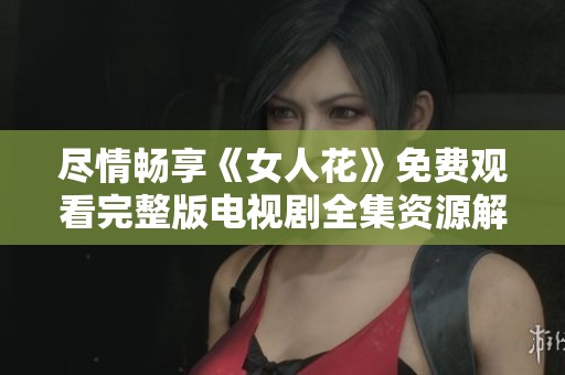 尽情畅享《女人花》免费观看完整版电视剧全集资源解析