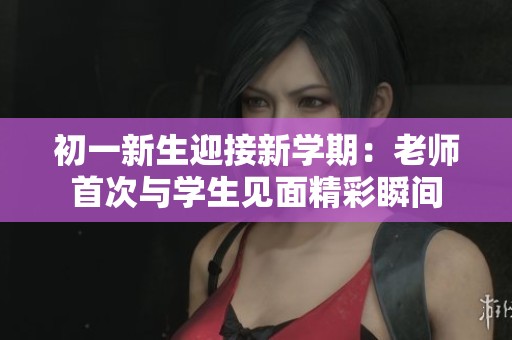 初一新生迎接新学期：老师首次与学生见面精彩瞬间