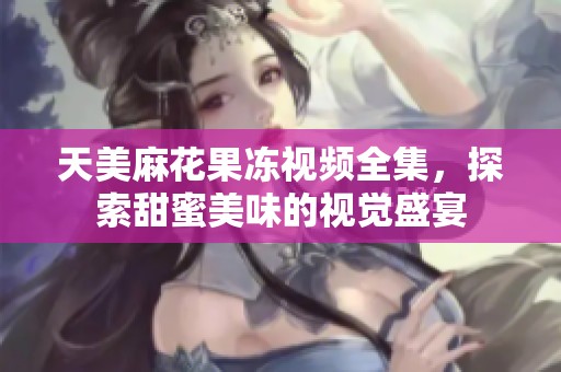 天美麻花果冻视频全集，探索甜蜜美味的视觉盛宴